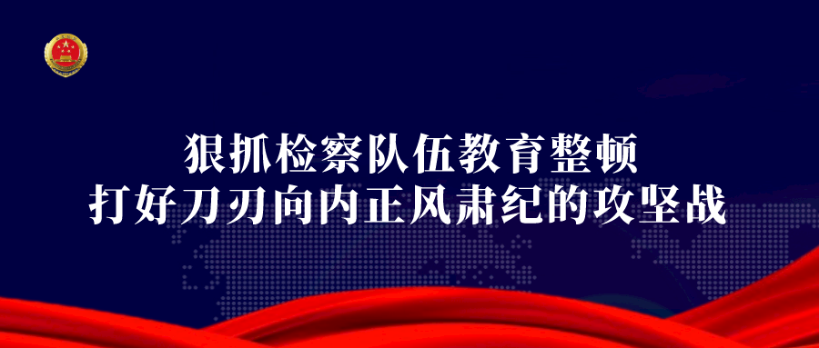 教育整顿丨省检察院“四个聚焦” 推动教育整顿查纠整改见真章出实效